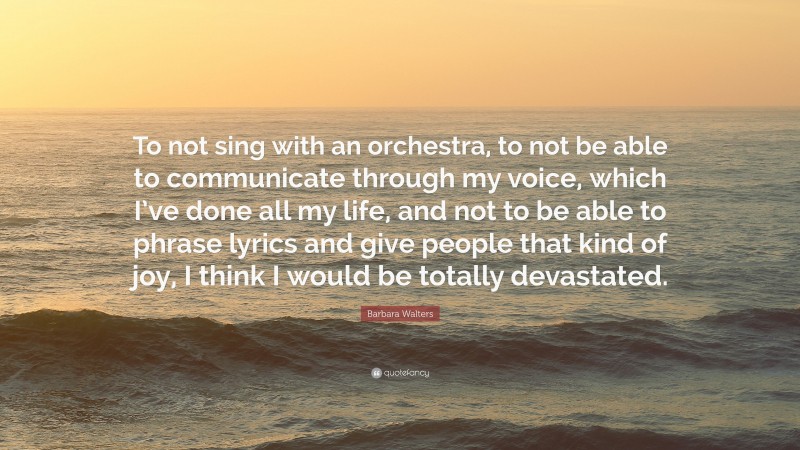 Barbara Walters Quote: “To not sing with an orchestra, to not be able to communicate through my voice, which I’ve done all my life, and not to be able to phrase lyrics and give people that kind of joy, I think I would be totally devastated.”