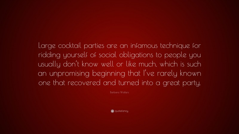 Barbara Walters Quote: “Large cocktail parties are an infamous technique for ridding yourself of social obligations to people you usually don’t know well or like much, which is such an unpromising beginning that I’ve rarely known one that recovered and turned into a great party.”