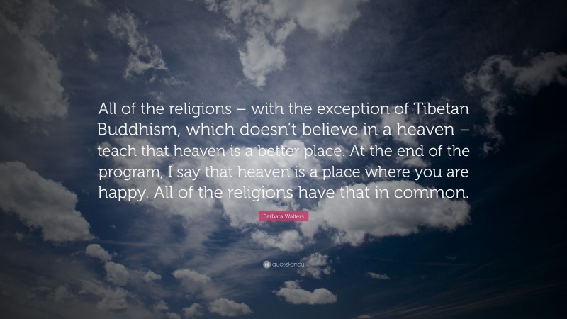Barbara Walters Quote: “All of the religions – with the exception of Tibetan Buddhism, which doesn’t believe in a heaven – teach that heaven is a better place. At the end of the program, I say that heaven is a place where you are happy. All of the religions have that in common.”