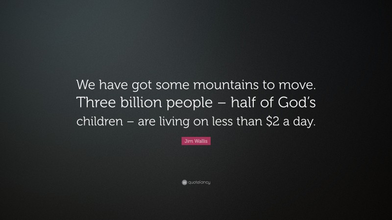 Jim Wallis Quote: “We have got some mountains to move. Three billion people – half of God’s children – are living on less than $2 a day.”