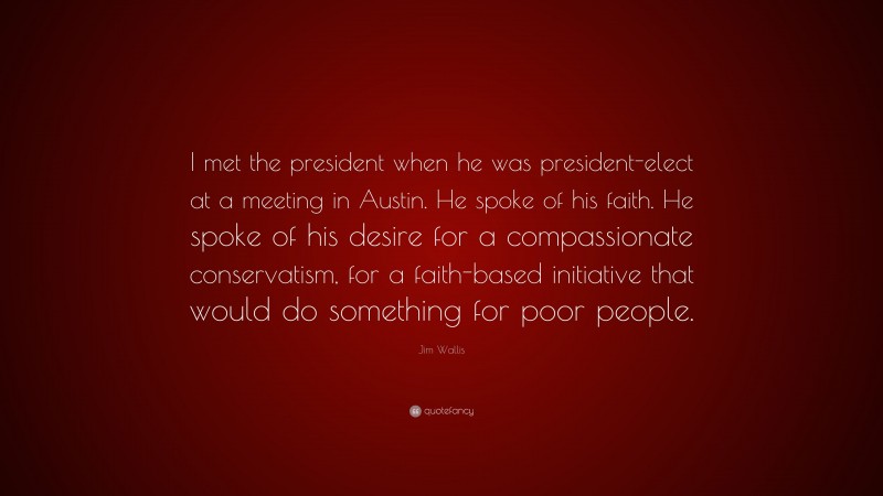 Jim Wallis Quote: “I met the president when he was president-elect at a meeting in Austin. He spoke of his faith. He spoke of his desire for a compassionate conservatism, for a faith-based initiative that would do something for poor people.”