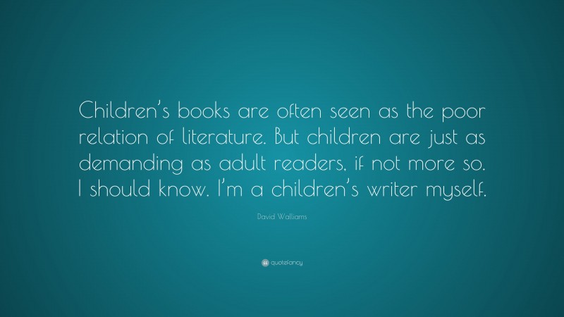 David Walliams Quote: “Children’s books are often seen as the poor relation of literature. But children are just as demanding as adult readers, if not more so. I should know. I’m a children’s writer myself.”