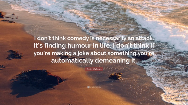 David Walliams Quote: “I don’t think comedy is necessarily an attack. It’s finding humour in life. I don’t think if you’re making a joke about something you’re automatically demeaning it.”