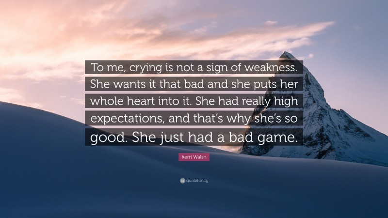 Kerri Walsh Quote: “To me, crying is not a sign of weakness. She wants it that bad and she puts her whole heart into it. She had really high expectations, and that’s why she’s so good. She just had a bad game.”