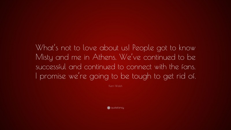 Kerri Walsh Quote: “What’s not to love about us! People got to know Misty and me in Athens. We’ve continued to be successful and continued to connect with the fans. I promise we’re going to be tough to get rid of.”