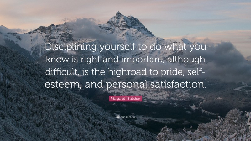 Margaret Thatcher Quote: “Disciplining yourself to do what you know is right and important, although difficult, is the highroad to pride, self-esteem, and personal satisfaction.”