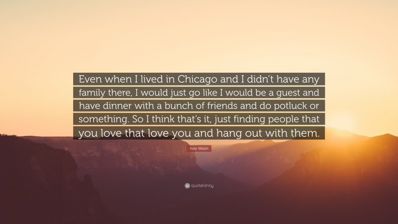 Kate Walsh Quote: “Even when I lived in Chicago and I didn’t have any family there, I would just go like I would be a guest and have dinner with a bunch of friends and do potluck or something. So I think that’s it, just finding people that you love that love you and hang out with them.”