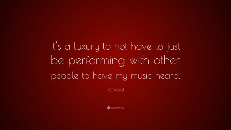M. Ward Quote: “It’s a luxury to not have to just be performing with other people to have my music heard.”
