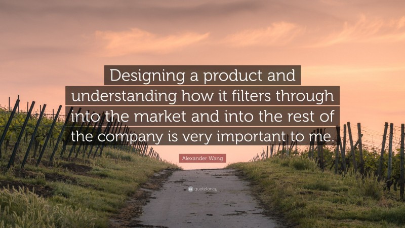 Alexander Wang Quote: “Designing a product and understanding how it filters through into the market and into the rest of the company is very important to me.”