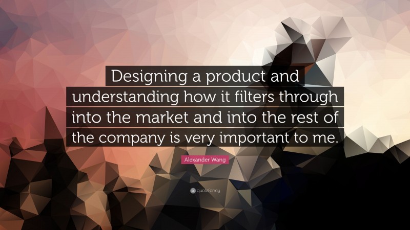 Alexander Wang Quote: “Designing a product and understanding how it filters through into the market and into the rest of the company is very important to me.”