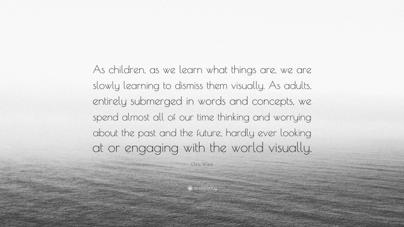Chris Ware Quote: “As children, as we learn what things are, we are slowly learning to dismiss them visually. As adults, entirely submerged in words and concepts, we spend almost all of our time thinking and worrying about the past and the future, hardly ever looking at or engaging with the world visually.”