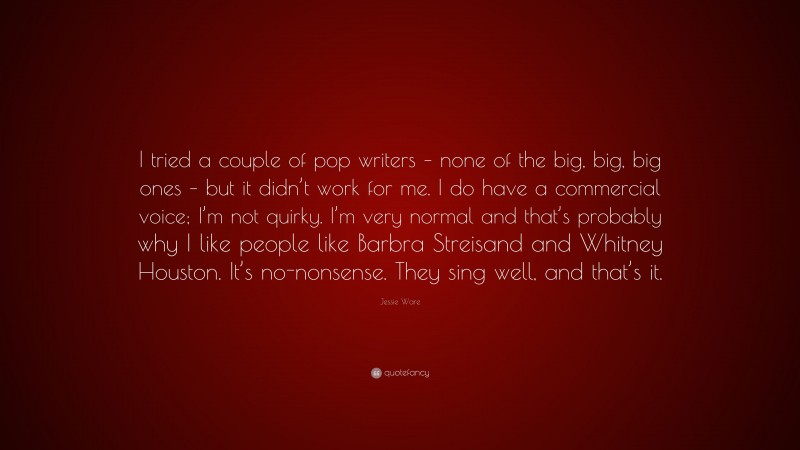 Jessie Ware Quote: “I tried a couple of pop writers – none of the big, big, big ones – but it didn’t work for me. I do have a commercial voice; I’m not quirky. I’m very normal and that’s probably why I like people like Barbra Streisand and Whitney Houston. It’s no-nonsense. They sing well, and that’s it.”