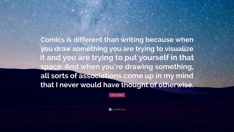 Chris Ware Quote: “Comics is different than writing because when you draw something you are trying to visualize it and you are trying to put yourself in that space. And when you’re drawing something, all sorts of associations come up in my mind that I never would have thought of otherwise.”