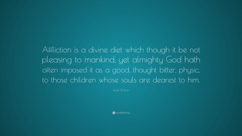 Izaak Walton Quote: “Affliction is a divine diet which though it be not pleasing to mankind, yet almighty God hath often imposed it as a good, thought bitter, physic, to those children whose souls are dearest to him.”