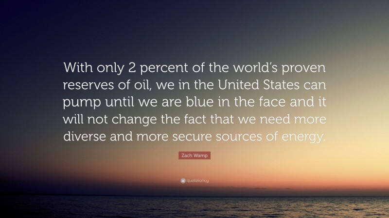 Zach Wamp Quote: “With only 2 percent of the world’s proven reserves of oil, we in the United States can pump until we are blue in the face and it will not change the fact that we need more diverse and more secure sources of energy.”