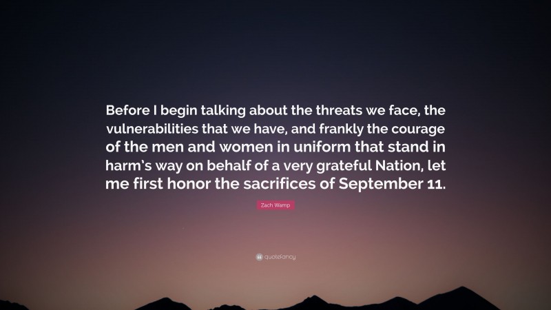 Zach Wamp Quote: “Before I begin talking about the threats we face, the vulnerabilities that we have, and frankly the courage of the men and women in uniform that stand in harm’s way on behalf of a very grateful Nation, let me first honor the sacrifices of September 11.”