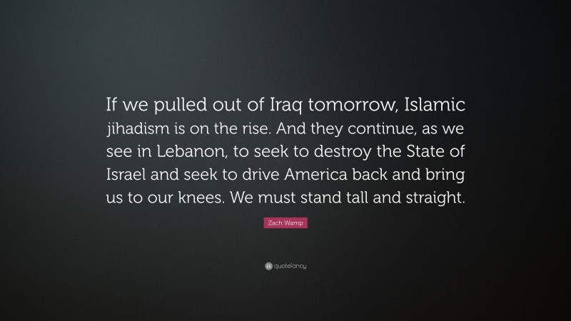 Zach Wamp Quote: “If we pulled out of Iraq tomorrow, Islamic jihadism is on the rise. And they continue, as we see in Lebanon, to seek to destroy the State of Israel and seek to drive America back and bring us to our knees. We must stand tall and straight.”