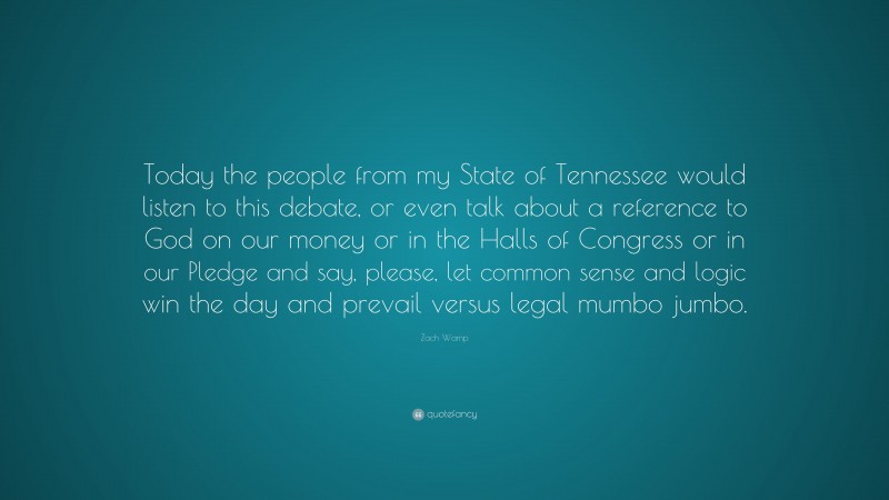 Zach Wamp Quote: “Today the people from my State of Tennessee would listen to this debate, or even talk about a reference to God on our money or in the Halls of Congress or in our Pledge and say, please, let common sense and logic win the day and prevail versus legal mumbo jumbo.”