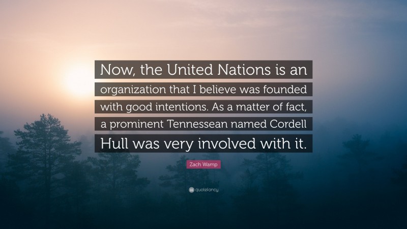 Zach Wamp Quote: “Now, the United Nations is an organization that I believe was founded with good intentions. As a matter of fact, a prominent Tennessean named Cordell Hull was very involved with it.”