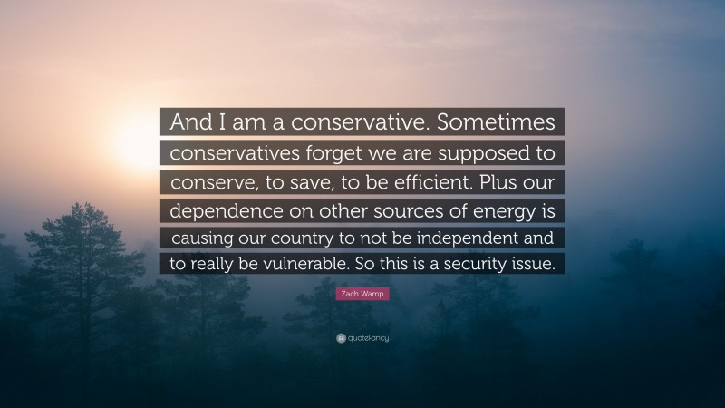 Zach Wamp Quote: “And I am a conservative. Sometimes conservatives forget we are supposed to conserve, to save, to be efficient. Plus our dependence on other sources of energy is causing our country to not be independent and to really be vulnerable. So this is a security issue.”