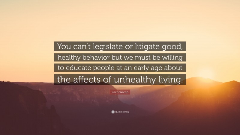 Zach Wamp Quote: “You can’t legislate or litigate good, healthy behavior but we must be willing to educate people at an early age about the affects of unhealthy living.”