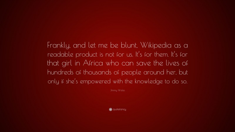 Jimmy Wales Quote: “Frankly, and let me be blunt, Wikipedia as a readable product is not for us. It’s for them. It’s for that girl in Africa who can save the lives of hundreds of thousands of people around her, but only if she’s empowered with the knowledge to do so.”