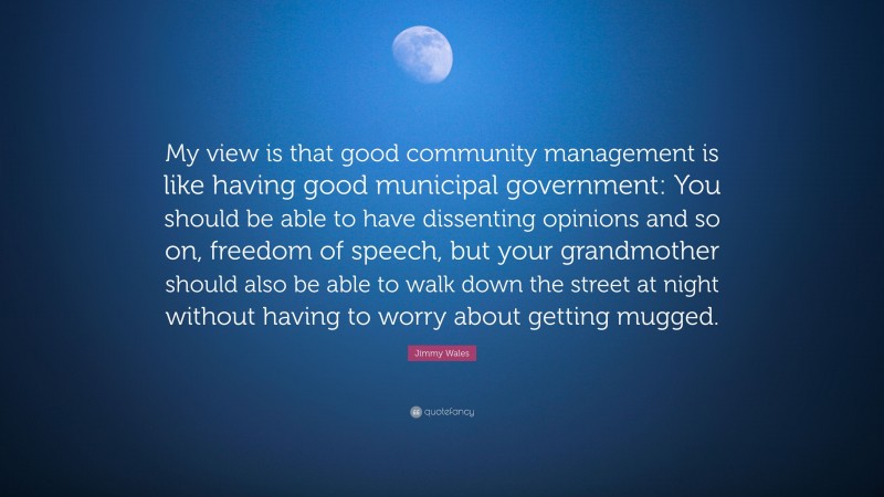 Jimmy Wales Quote: “My view is that good community management is like having good municipal government: You should be able to have dissenting opinions and so on, freedom of speech, but your grandmother should also be able to walk down the street at night without having to worry about getting mugged.”