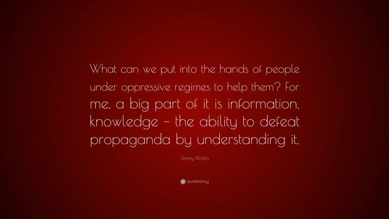 Jimmy Wales Quote: “What can we put into the hands of people under oppressive regimes to help them? For me, a big part of it is information, knowledge – the ability to defeat propaganda by understanding it.”