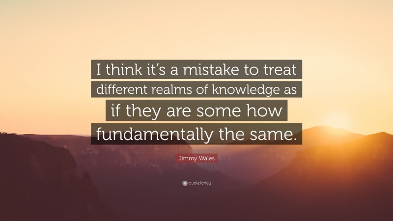 Jimmy Wales Quote: “I think it’s a mistake to treat different realms of knowledge as if they are some how fundamentally the same.”