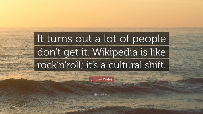 Jimmy Wales Quote: “It turns out a lot of people don’t get it. Wikipedia is like rock’n’roll; it’s a cultural shift.”