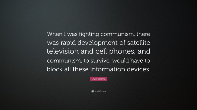 Lech Walesa Quote: “When I was fighting communism, there was rapid development of satellite television and cell phones, and communism, to survive, would have to block all these information devices.”