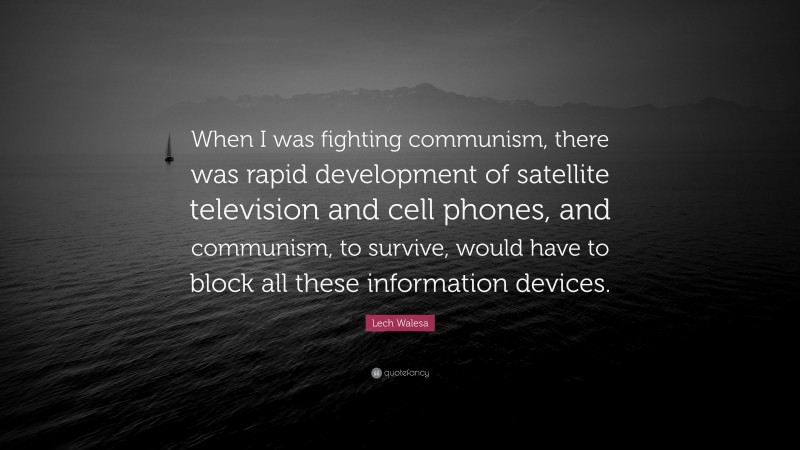 Lech Walesa Quote: “When I was fighting communism, there was rapid development of satellite television and cell phones, and communism, to survive, would have to block all these information devices.”