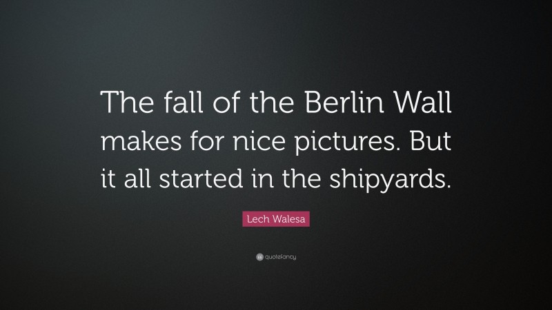 Lech Walesa Quote: “The fall of the Berlin Wall makes for nice pictures. But it all started in the shipyards.”