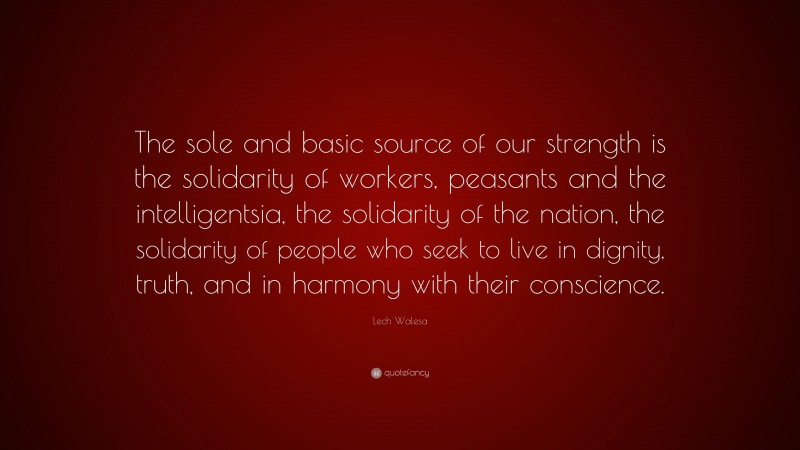 Lech Walesa Quote: “The sole and basic source of our strength is the solidarity of workers, peasants and the intelligentsia, the solidarity of the nation, the solidarity of people who seek to live in dignity, truth, and in harmony with their conscience.”