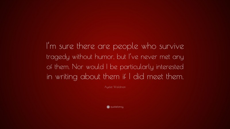 Ayelet Waldman Quote: “I’m sure there are people who survive tragedy without humor, but I’ve never met any of them. Nor would I be particularly interested in writing about them if I did meet them.”