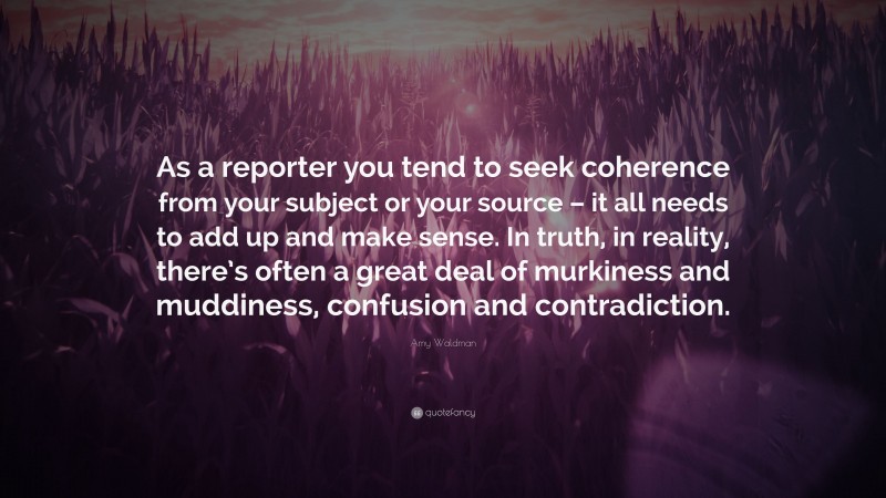 Amy Waldman Quote: “As a reporter you tend to seek coherence from your subject or your source – it all needs to add up and make sense. In truth, in reality, there’s often a great deal of murkiness and muddiness, confusion and contradiction.”