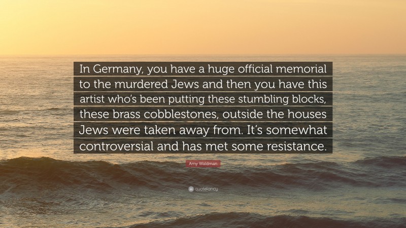 Amy Waldman Quote: “In Germany, you have a huge official memorial to the murdered Jews and then you have this artist who’s been putting these stumbling blocks, these brass cobblestones, outside the houses Jews were taken away from. It’s somewhat controversial and has met some resistance.”