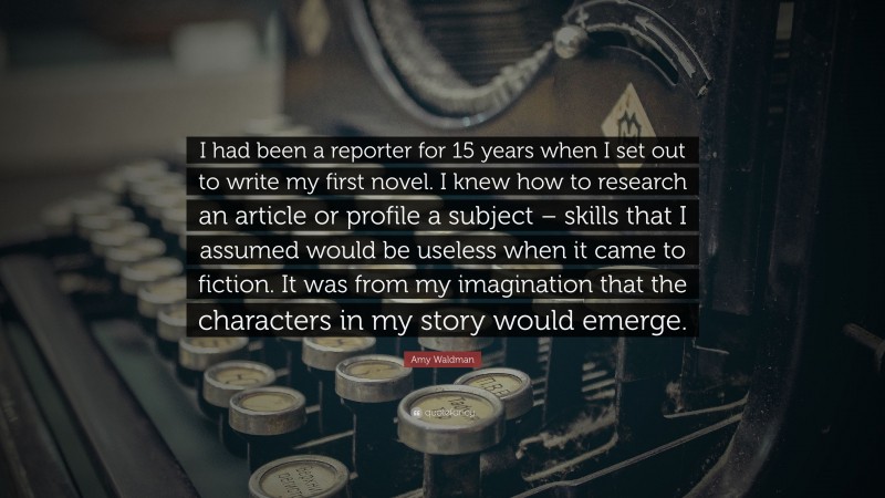 Amy Waldman Quote: “I had been a reporter for 15 years when I set out to write my first novel. I knew how to research an article or profile a subject – skills that I assumed would be useless when it came to fiction. It was from my imagination that the characters in my story would emerge.”