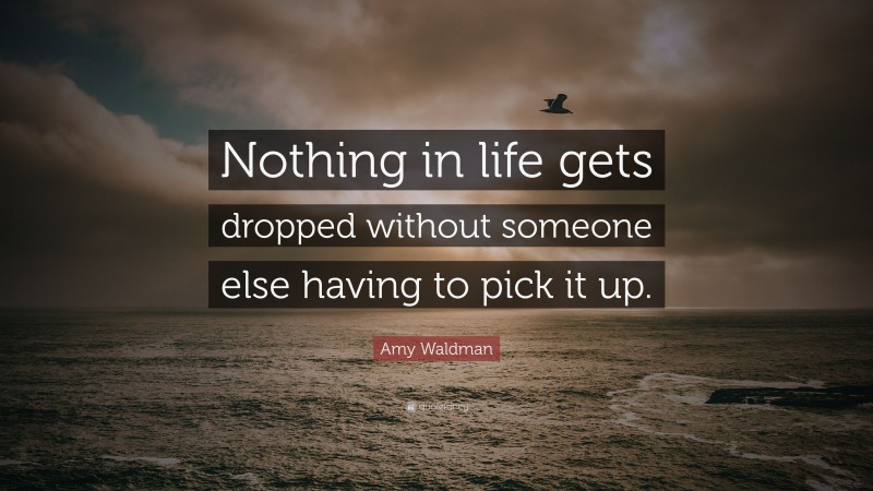 Amy Waldman Quote: “Nothing in life gets dropped without someone else having to pick it up.”