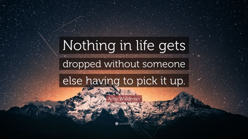 Amy Waldman Quote: “Nothing in life gets dropped without someone else having to pick it up.”
