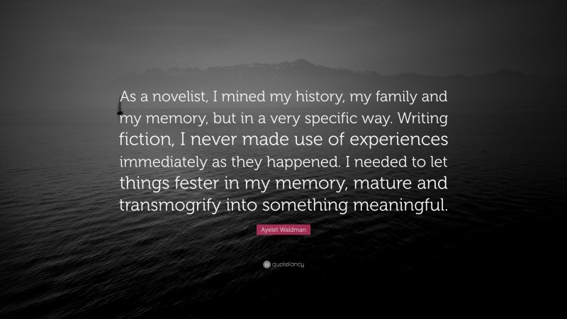 Ayelet Waldman Quote: “As a novelist, I mined my history, my family and my memory, but in a very specific way. Writing fiction, I never made use of experiences immediately as they happened. I needed to let things fester in my memory, mature and transmogrify into something meaningful.”
