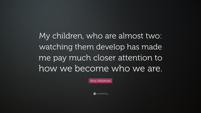 Amy Waldman Quote: “My children, who are almost two: watching them develop has made me pay much closer attention to how we become who we are.”
