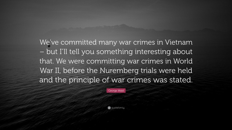 George Wald Quote: “We’ve committed many war crimes in Vietnam – but I’ll tell you something interesting about that. We were committing war crimes in World War II, before the Nuremberg trials were held and the principle of war crimes was stated.”