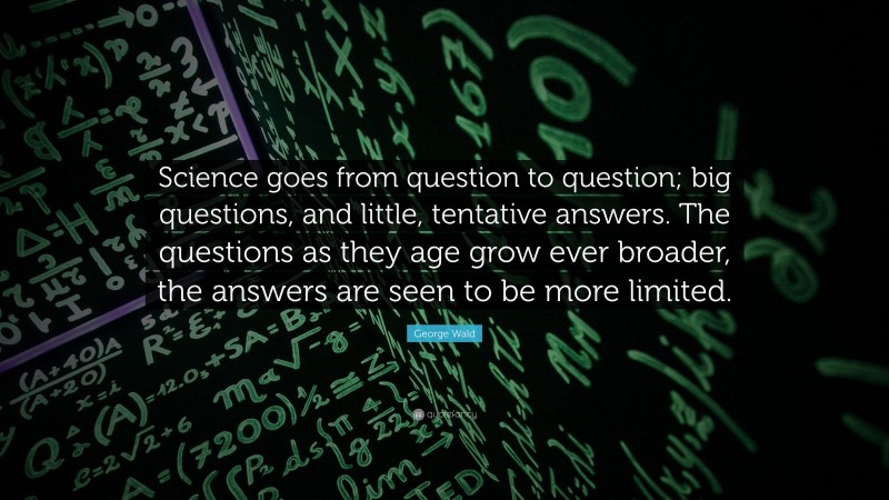George Wald Quote: “Science goes from question to question; big questions, and little, tentative answers. The questions as they age grow ever broader, the answers are seen to be more limited.”