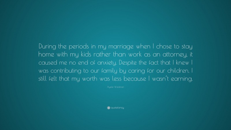 Ayelet Waldman Quote: “During the periods in my marriage when I chose to stay home with my kids rather than work as an attorney, it caused me no end of anxiety. Despite the fact that I knew I was contributing to our family by caring for our children, I still felt that my worth was less because I wasn’t earning.”