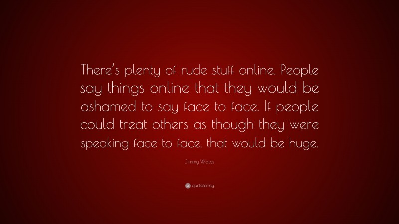Jimmy Wales Quote: “There’s plenty of rude stuff online. People say things online that they would be ashamed to say face to face. If people could treat others as though they were speaking face to face, that would be huge.”