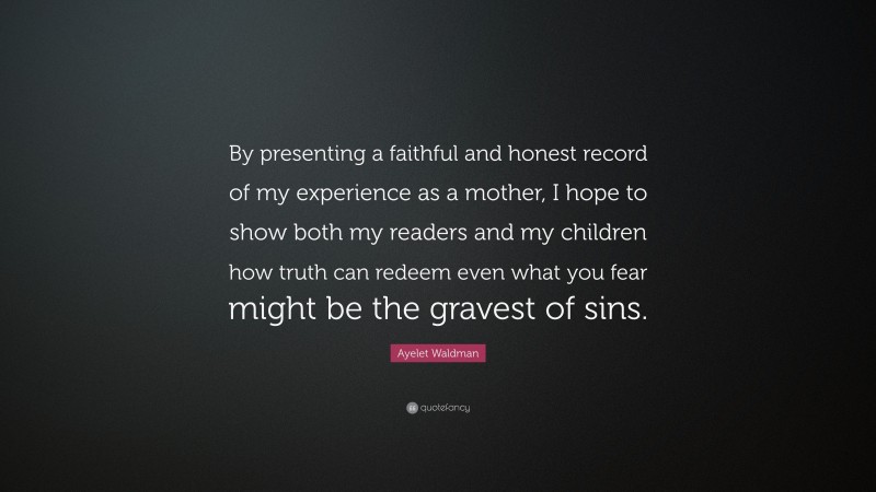 Ayelet Waldman Quote: “By presenting a faithful and honest record of my experience as a mother, I hope to show both my readers and my children how truth can redeem even what you fear might be the gravest of sins.”