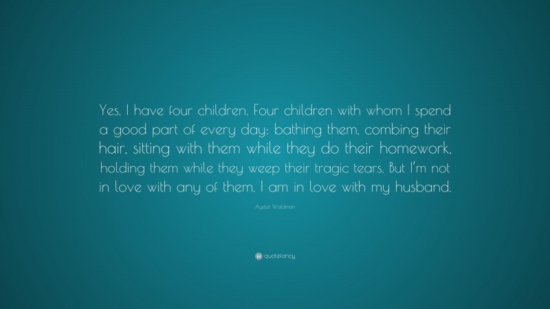 Ayelet Waldman Quote: “Yes, I have four children. Four children with whom I spend a good part of every day: bathing them, combing their hair, sitting with them while they do their homework, holding them while they weep their tragic tears. But I’m not in love with any of them. I am in love with my husband.”
