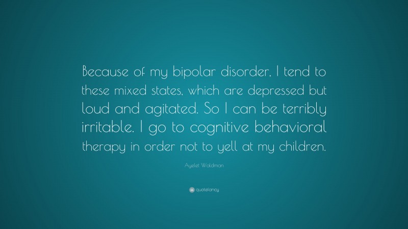 Ayelet Waldman Quote: “Because of my bipolar disorder, I tend to these mixed states, which are depressed but loud and agitated. So I can be terribly irritable. I go to cognitive behavioral therapy in order not to yell at my children.”