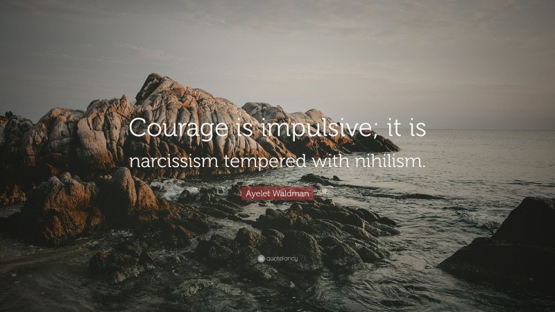 Ayelet Waldman Quote: “Courage is impulsive; it is narcissism tempered with nihilism.”